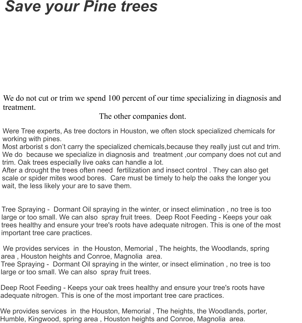 Save your Pine trees    We do not cut or trim we spend 100 percent of our time specializing in diagnosis and treatment.  The other companies dont. Were Tree experts, As tree doctors in Houston, we often stock specialized chemicals for  working with pines.   Most arborist s don’t carry the specialized chemicals,because they really just cut and trim. We do  because we specialize in diagnosis and  treatment ,our company does not cut and trim. Oak trees especially live oaks can handle a lot.  After a drought the trees often need  fertilization and insect control . They can also get scale or spider mites wood bores.  Care must be timely to help the oaks the longer you wait, the less likely your are to save them.     Tree Spraying -  Dormant Oil spraying in the winter, or insect elimination , no tree is too large or too small. We can also  spray fruit trees.  Deep Root Feeding - Keeps your oak trees healthy and ensure your tree's roots have adequate nitrogen. This is one of the most important tree care practices.   We provides services  in  the Houston, Memorial , The heights, the Woodlands, spring area , Houston heights and Conroe, Magnolia  area. Tree Spraying -  Dormant Oil spraying in the winter, or insect elimination , no tree is too large or too small. We can also  spray fruit trees.    Deep Root Feeding - Keeps your oak trees healthy and ensure your tree's roots have adequate nitrogen. This is one of the most important tree care practices.   We provides services  in  the Houston, Memorial , The heights, the Woodlands, porter, Humble, Kingwood, spring area , Houston heights and Conroe, Magnolia  area.