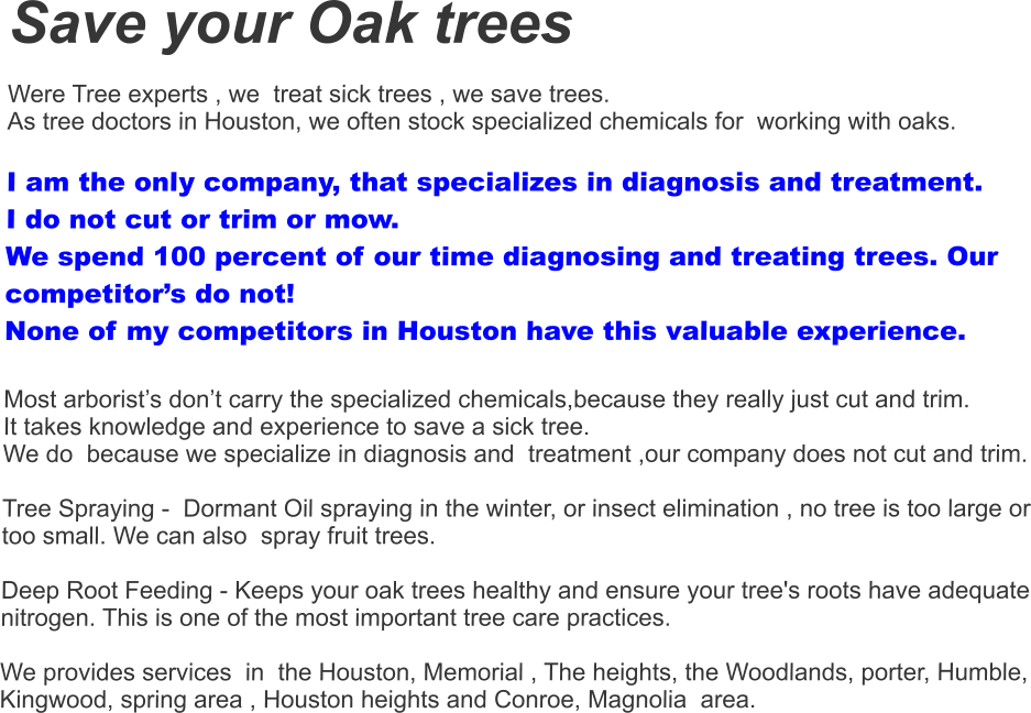 Save your Oak trees  Were Tree experts , we  treat sick trees , we save trees.  As tree doctors in Houston, we often stock specialized chemicals for  working with oaks.   I am the only company, that specializes in diagnosis and treatment.  I do not cut or trim or mow.  We spend 100 percent of our time diagnosing and treating trees. Our competitor’s do not! None of my competitors in Houston have this valuable experience.  Most arborist’s don’t carry the specialized chemicals,because they really just cut and trim.  It takes knowledge and experience to save a sick tree. We do  because we specialize in diagnosis and  treatment ,our company does not cut and trim.    Tree Spraying -  Dormant Oil spraying in the winter, or insect elimination , no tree is too large or too small. We can also  spray fruit trees.    Deep Root Feeding - Keeps your oak trees healthy and ensure your tree's roots have adequate nitrogen. This is one of the most important tree care practices.   We provides services  in  the Houston, Memorial , The heights, the Woodlands, porter, Humble, Kingwood, spring area , Houston heights and Conroe, Magnolia  area.